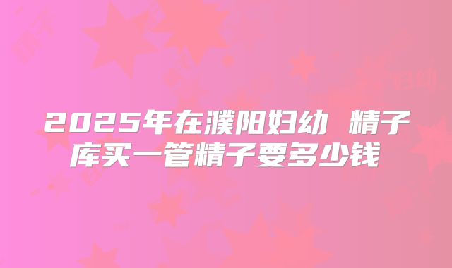 2025年在濮阳妇幼 精子库买一管精子要多少钱