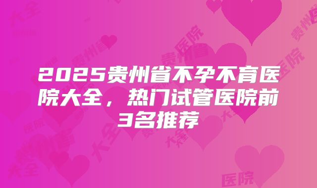 2025贵州省不孕不育医院大全，热门试管医院前3名推荐