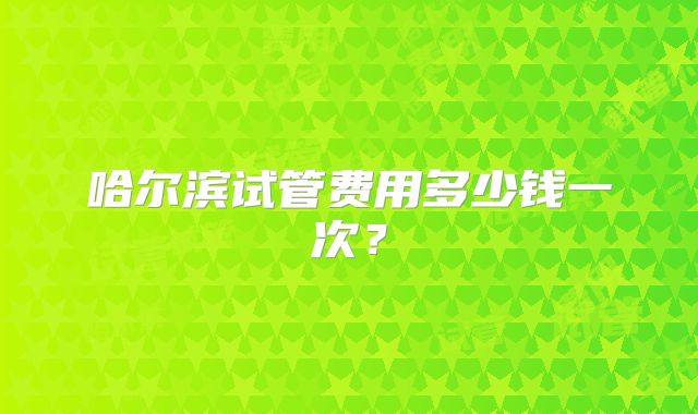 哈尔滨试管费用多少钱一次？