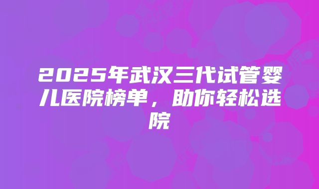 2025年武汉三代试管婴儿医院榜单，助你轻松选院
