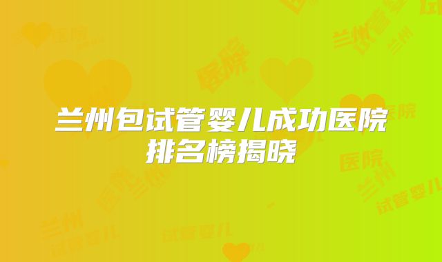 兰州包试管婴儿成功医院排名榜揭晓