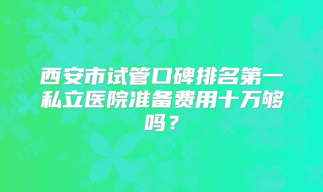 西安市试管口碑排名第一私立医院准备费用十万够吗？
