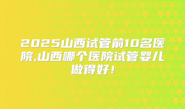 2025山西试管前10名医院,山西哪个医院试管婴儿做得好！