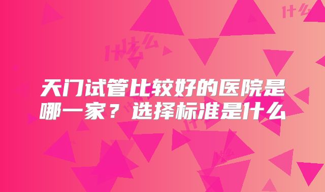 天门试管比较好的医院是哪一家?选择标准是什么