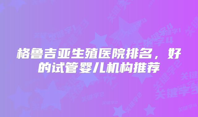 格鲁吉亚生殖医院排名,好的试管婴儿机构推荐