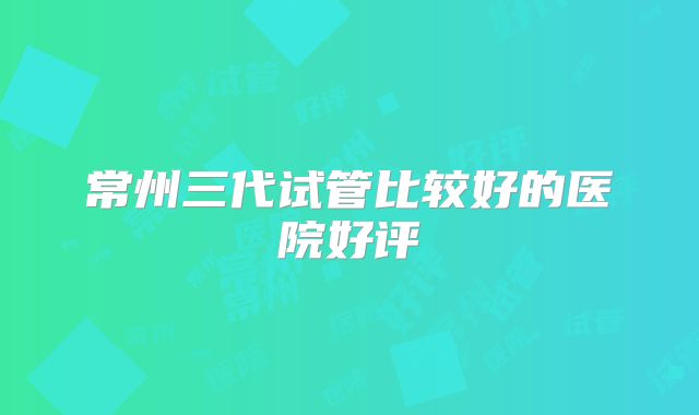 常州三代试管比较好的医院好评