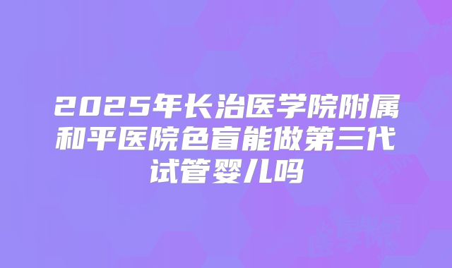 2025年长治医学院附属和平医院色盲能做第三代试管婴儿吗