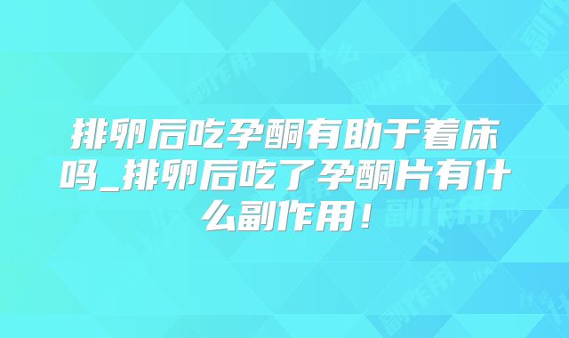 排卵后吃孕酮有助于着床吗_排卵后吃了孕酮片有什么副作用！
