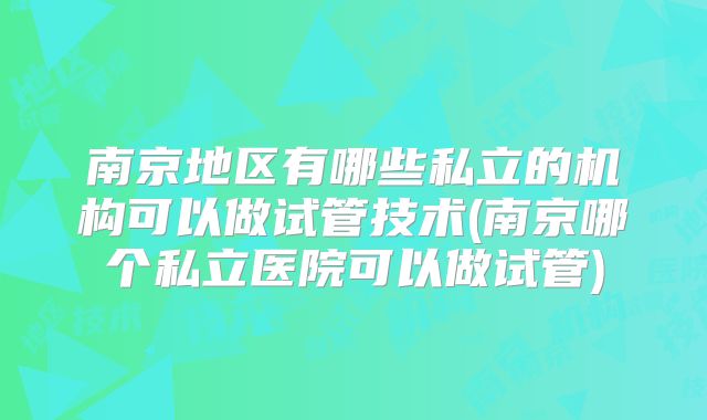 南京地区有哪些私立的机构可以做试管技术(南京哪个私立医院可以做试管)