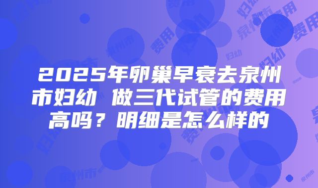 2025年卵巢早衰去泉州市妇幼 做三代试管的费用高吗？明细是怎么样的