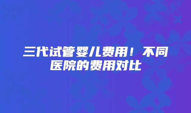 三代试管婴儿费用!不同医院的费用对比