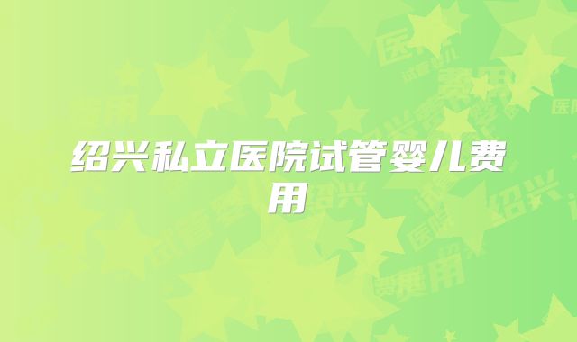 绍兴私立医院试管婴儿费用
