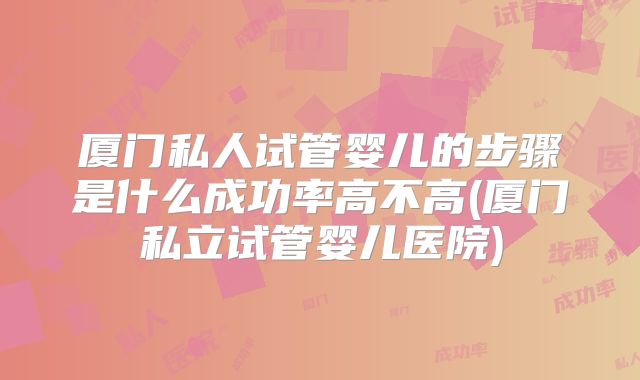 厦门私人试管婴儿的步骤是什么成功率高不高(厦门私立试管婴儿医院)