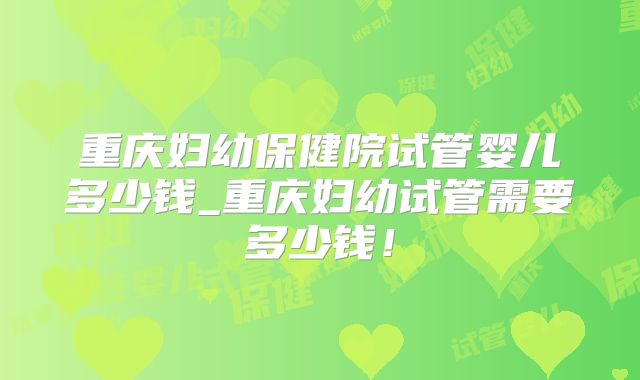 重庆妇幼保健院试管婴儿多少钱_重庆妇幼试管需要多少钱!