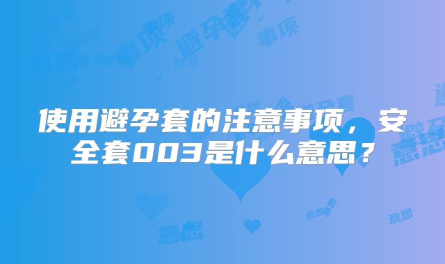 使用避孕套的注意事项，安全套003是什么意思？