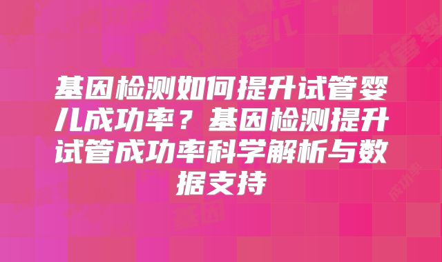 基因检测如何提升试管婴儿成功率？基因检测提升试管成功率科学解析与数据支持