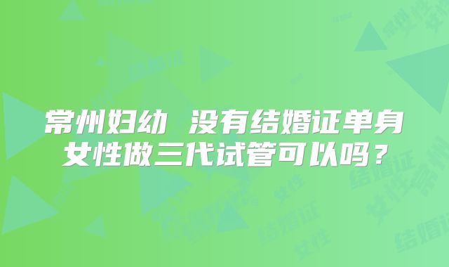 常州妇幼 没有结婚证单身女性做三代试管可以吗?
