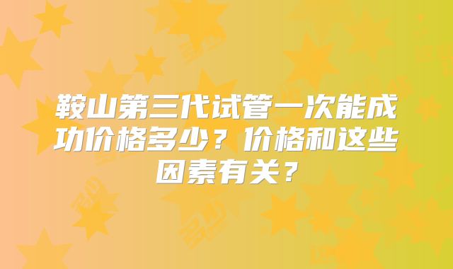 鞍山第三代试管一次能成功价格多少？价格和这些因素有关？