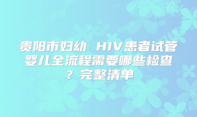 贵阳市妇幼 HIV患者试管婴儿全流程需要哪些检查？完整清单