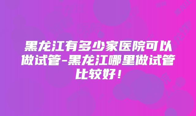 黑龙江有多少家医院可以做试管-黑龙江哪里做试管比较好!