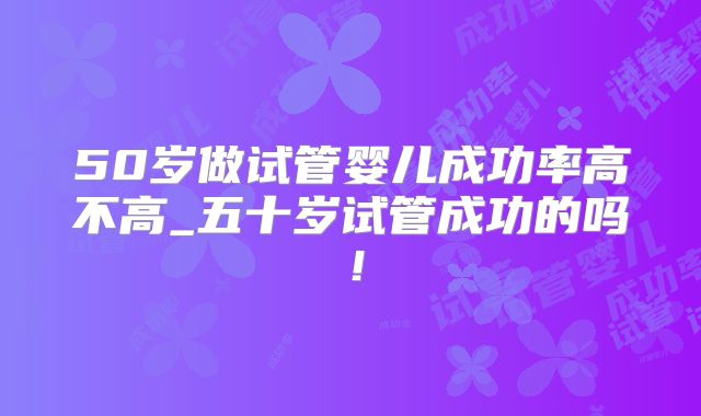 50岁做试管婴儿成功率高不高_五十岁试管成功的吗！