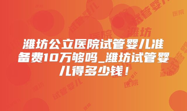 潍坊公立医院试管婴儿准备费10万够吗_潍坊试管婴儿得多少钱！