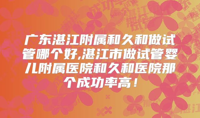 广东湛江附属和久和做试管哪个好,湛江市做试管婴儿附属医院和久和医院那个成功率高!