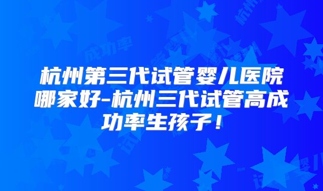 杭州第三代试管婴儿医院哪家好-杭州三代试管高成功率生孩子！