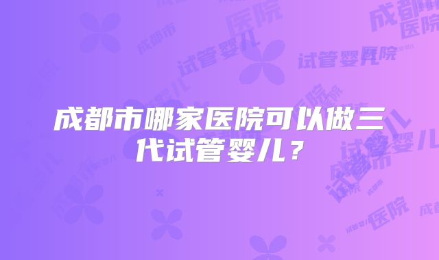 成都市哪家医院可以做三代试管婴儿?