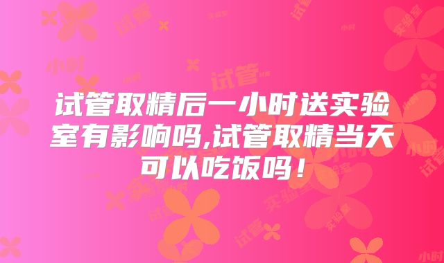 试管取精后一小时送实验室有影响吗,试管取精当天可以吃饭吗！