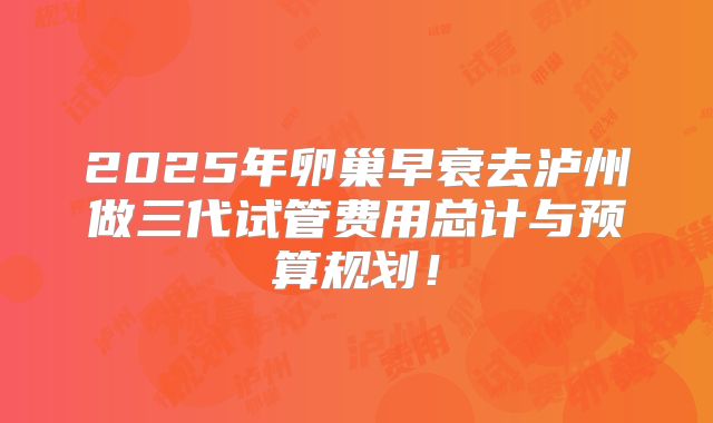 2025年卵巢早衰去泸州做三代试管费用总计与预算规划！