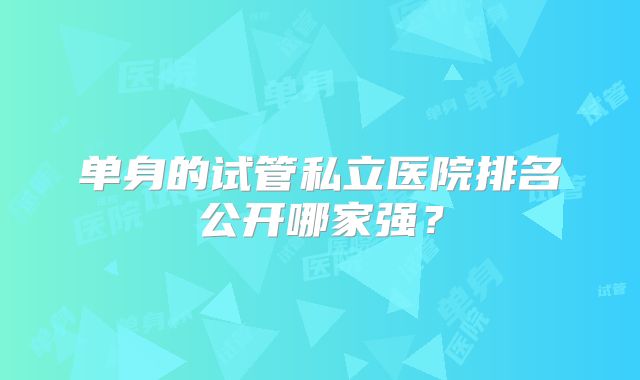 单身的试管私立医院排名公开哪家强？