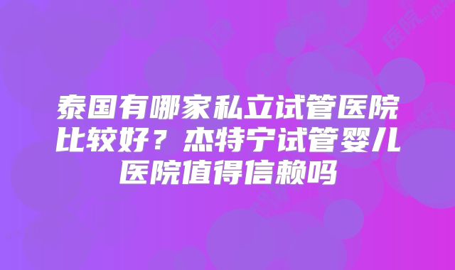 泰国有哪家私立试管医院比较好?杰特宁试管婴儿医院值得信赖吗