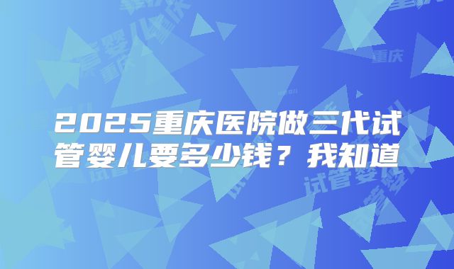 2025重庆医院做三代试管婴儿要多少钱?我知道
