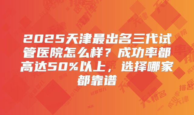 2025天津最出名三代试管医院怎么样？成功率都高达50%以上，选择哪家都靠谱