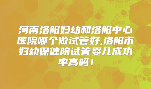 河南洛阳妇幼和洛阳中心医院哪个做试管好,洛阳市妇幼保健院试管婴儿成功率高吗！