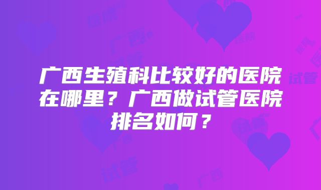 广西生殖科比较好的医院在哪里?广西做试管医院排名如何?