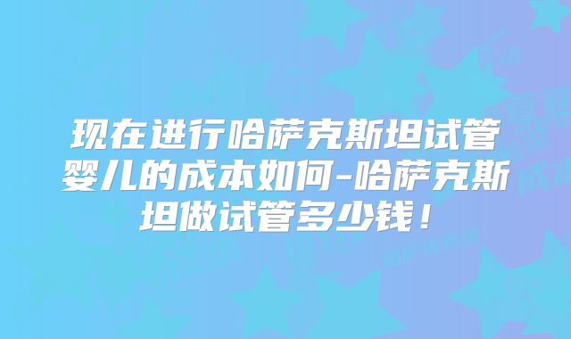 现在进行哈萨克斯坦试管婴儿的成本如何-哈萨克斯坦做试管多少钱！