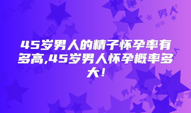 45岁男人的精子怀孕率有多高,45岁男人怀孕概率多大！