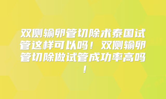 双侧输卵管切除术泰国试管这样可以吗！双侧输卵管切除做试管成功率高吗！
