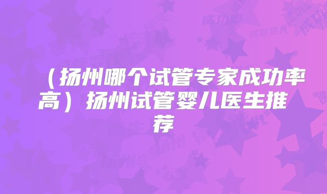 （扬州哪个试管专家成功率高）扬州试管婴儿医生推荐