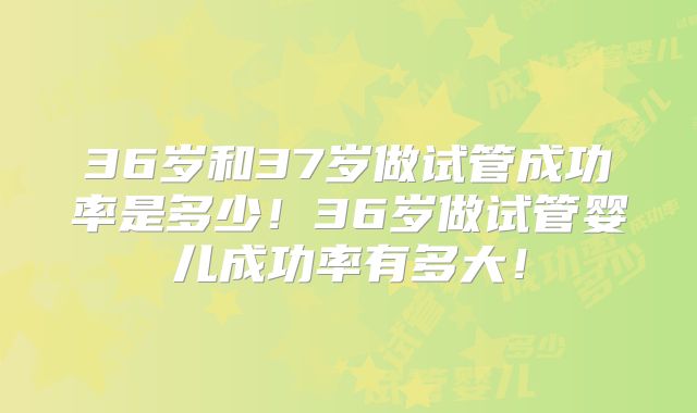 36岁和37岁做试管成功率是多少！36岁做试管婴儿成功率有多大！
