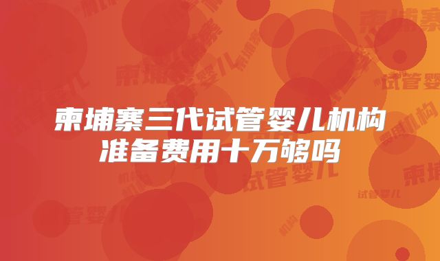 柬埔寨三代试管婴儿机构准备费用十万够吗