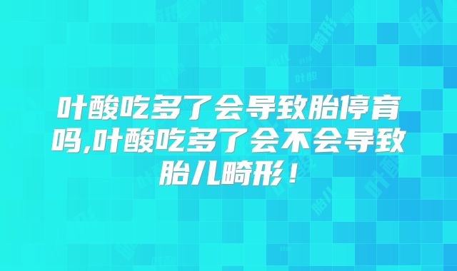 叶酸吃多了会导致胎停育吗,叶酸吃多了会不会导致胎儿畸形！