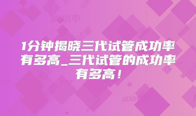 1分钟揭晓三代试管成功率有多高_三代试管的成功率有多高!