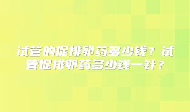 试管的促排卵药多少钱？试管促排卵药多少钱一针？