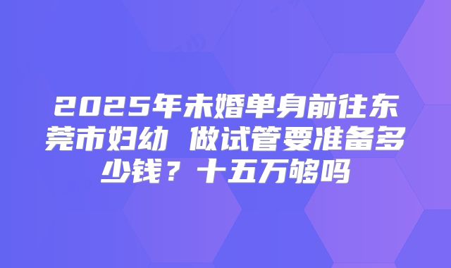 2025年未婚单身前往东莞市妇幼 做试管要准备多少钱？十五万够吗