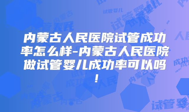 内蒙古人民医院试管成功率怎么样-内蒙古人民医院做试管婴儿成功率可以吗!