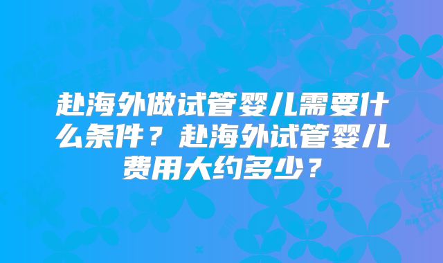 赴海外做试管婴儿需要什么条件?赴海外试管婴儿费用大约多少?