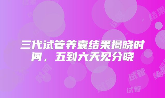 三代试管养囊结果揭晓时间，五到六天见分晓